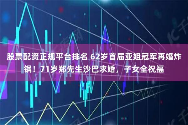 股票配资正规平台排名 62岁首届亚姐冠军再婚炸锅！71岁郑先生沙巴求婚，子女全祝福