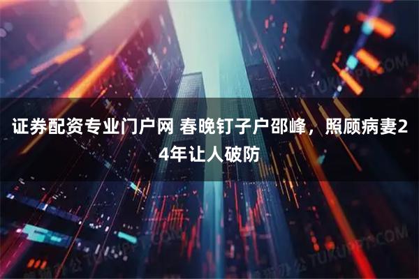 证券配资专业门户网 春晚钉子户邵峰，照顾病妻24年让人破防