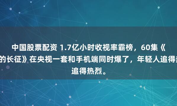 中国股票配资 1.7亿小时收视率霸榜，60集《伟大的长征》在央视一套和手机端同时爆了，年轻人追得热烈。